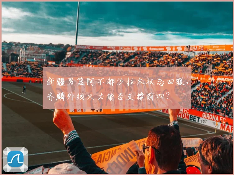 新疆男篮阿不都沙拉木状态回暖,齐麟外线火力能否支撑前四?