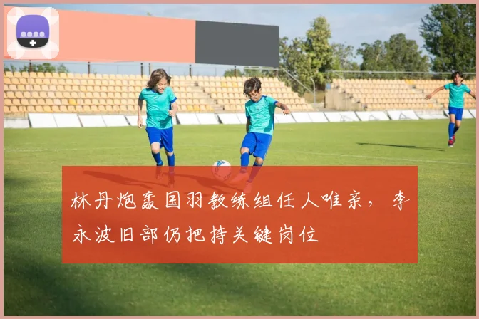 林丹炮轰国羽教练组任人唯亲,李永波旧部仍把持关键岗位