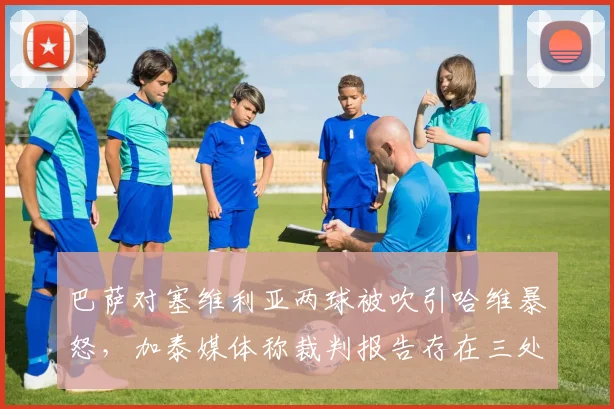 巴萨对塞维利亚两球被吹引哈维暴怒，加泰媒体称裁判报告存在三处事实错误