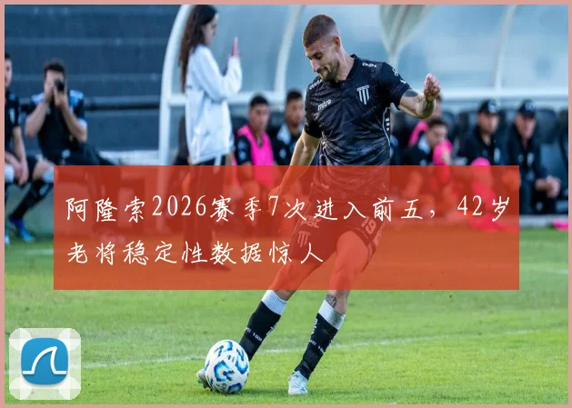 阿隆索2026赛季7次进入前五,42岁老将稳定性数据惊人