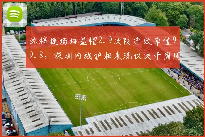 沈梓捷场均盖帽2.9次防守效率值99.8,深圳内线护框表现仅次于周琦