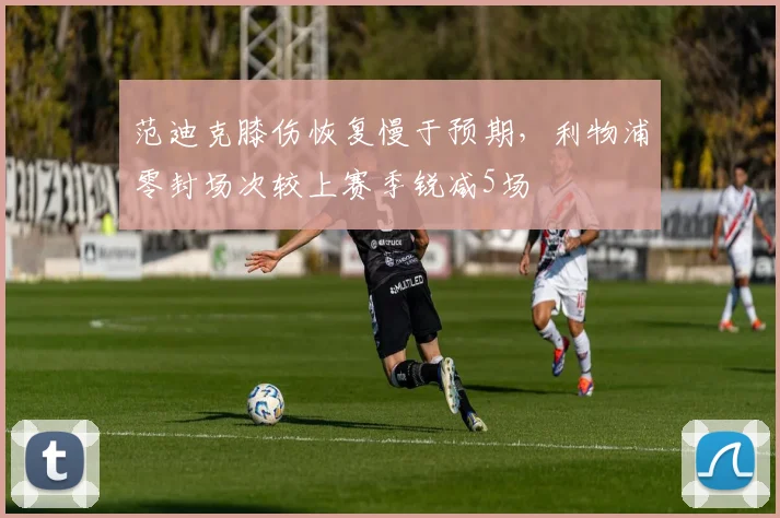 范迪克膝伤恢复慢于预期,利物浦零封场次较上赛季锐减5场